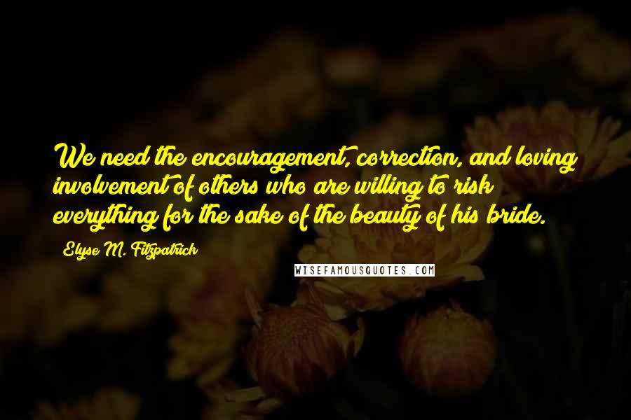 Elyse M. Fitzpatrick Quotes: We need the encouragement, correction, and loving involvement of others who are willing to risk everything for the sake of the beauty of his bride.