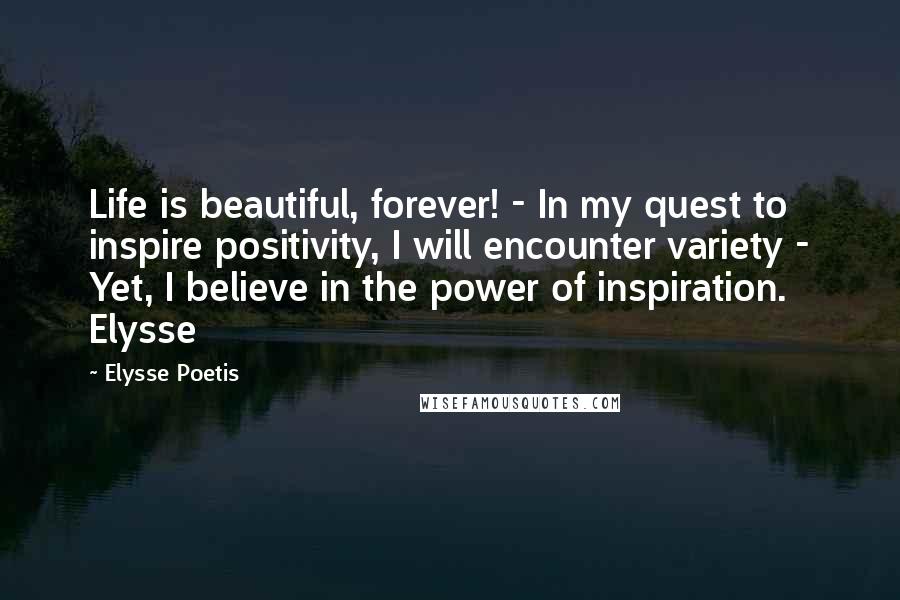 Elysse Poetis Quotes: Life is beautiful, forever! - In my quest to inspire positivity, I will encounter variety - Yet, I believe in the power of inspiration. Elysse