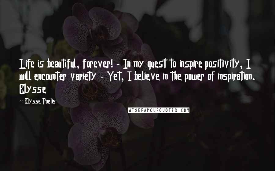 Elysse Poetis Quotes: Life is beautiful, forever! - In my quest to inspire positivity, I will encounter variety - Yet, I believe in the power of inspiration. Elysse