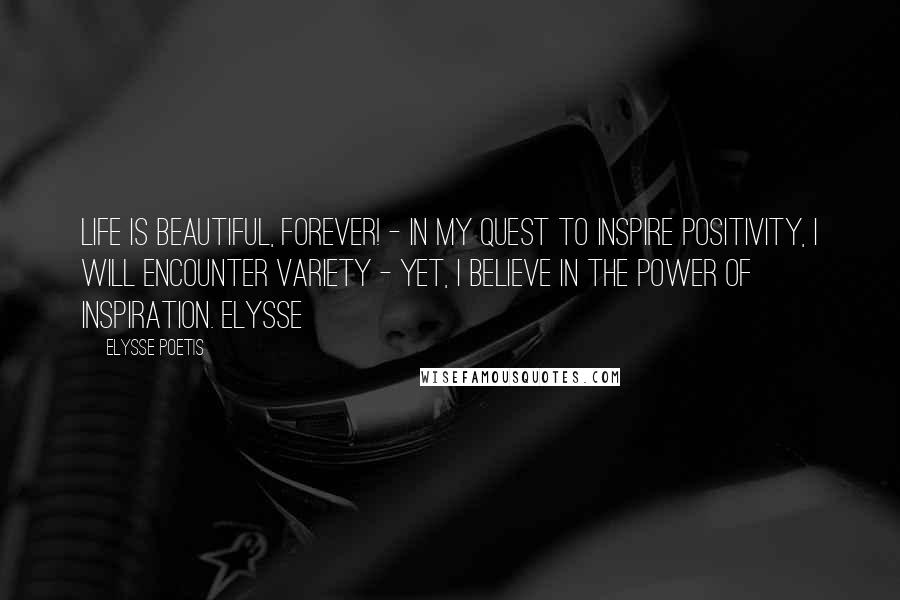 Elysse Poetis Quotes: Life is beautiful, forever! - In my quest to inspire positivity, I will encounter variety - Yet, I believe in the power of inspiration. Elysse