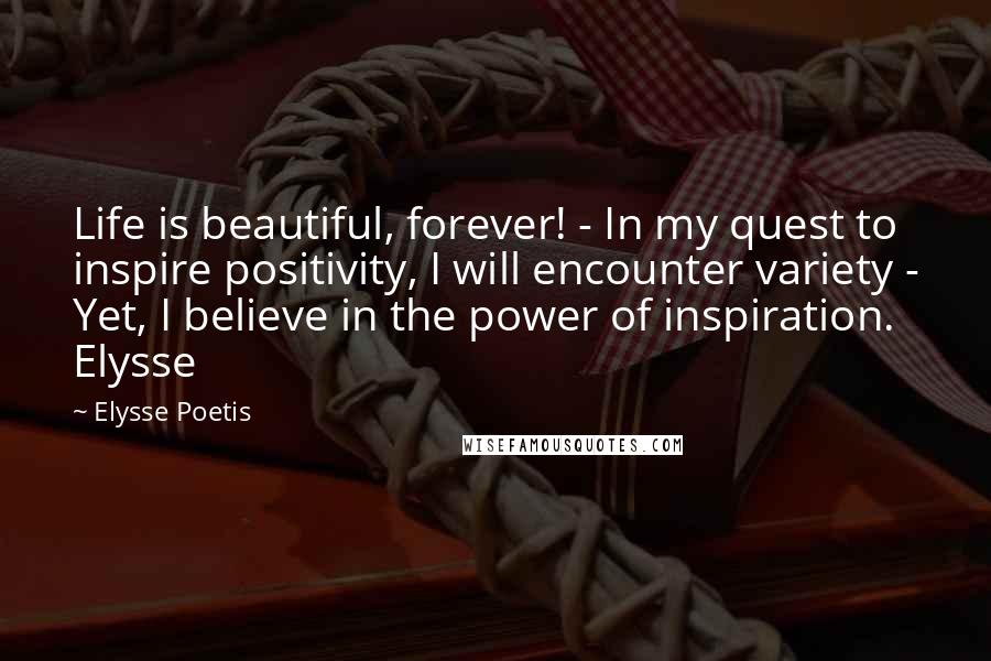 Elysse Poetis Quotes: Life is beautiful, forever! - In my quest to inspire positivity, I will encounter variety - Yet, I believe in the power of inspiration. Elysse