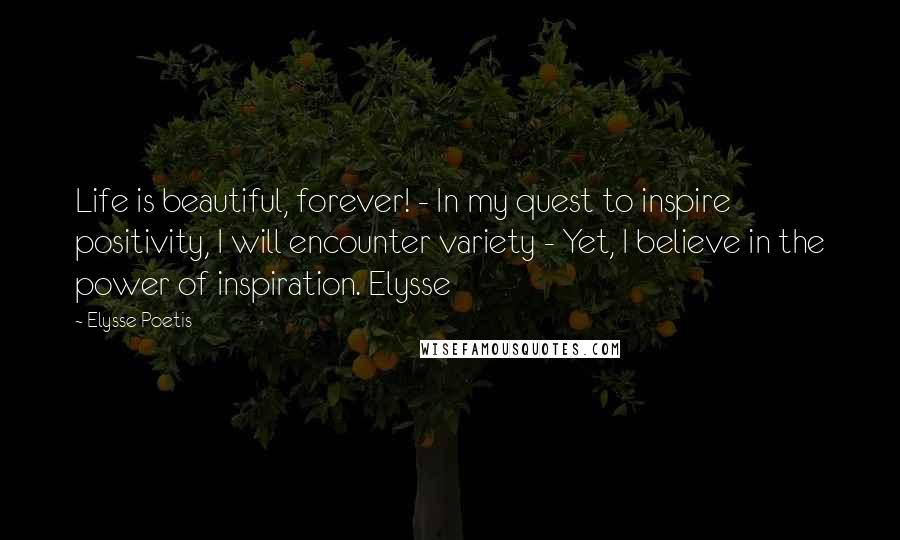 Elysse Poetis Quotes: Life is beautiful, forever! - In my quest to inspire positivity, I will encounter variety - Yet, I believe in the power of inspiration. Elysse