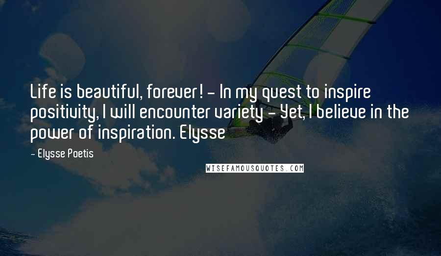 Elysse Poetis Quotes: Life is beautiful, forever! - In my quest to inspire positivity, I will encounter variety - Yet, I believe in the power of inspiration. Elysse