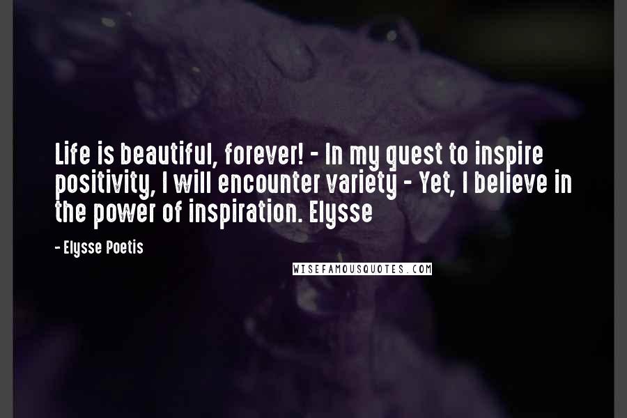 Elysse Poetis Quotes: Life is beautiful, forever! - In my quest to inspire positivity, I will encounter variety - Yet, I believe in the power of inspiration. Elysse