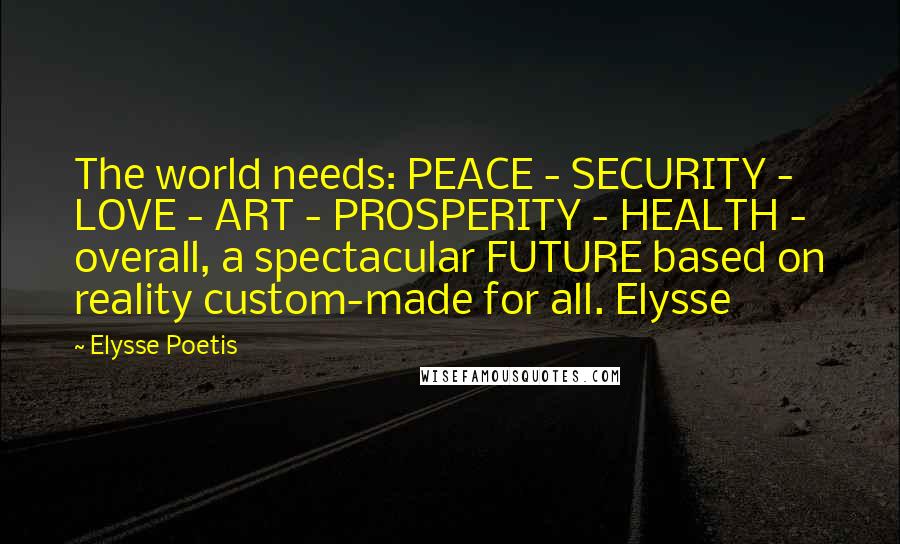 Elysse Poetis Quotes: The world needs: PEACE - SECURITY - LOVE - ART - PROSPERITY - HEALTH - overall, a spectacular FUTURE based on reality custom-made for all. Elysse