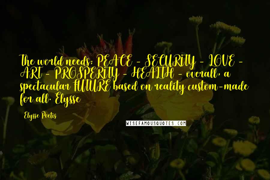 Elysse Poetis Quotes: The world needs: PEACE - SECURITY - LOVE - ART - PROSPERITY - HEALTH - overall, a spectacular FUTURE based on reality custom-made for all. Elysse