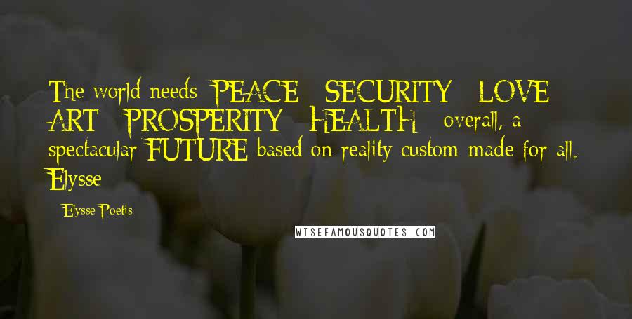 Elysse Poetis Quotes: The world needs: PEACE - SECURITY - LOVE - ART - PROSPERITY - HEALTH - overall, a spectacular FUTURE based on reality custom-made for all. Elysse