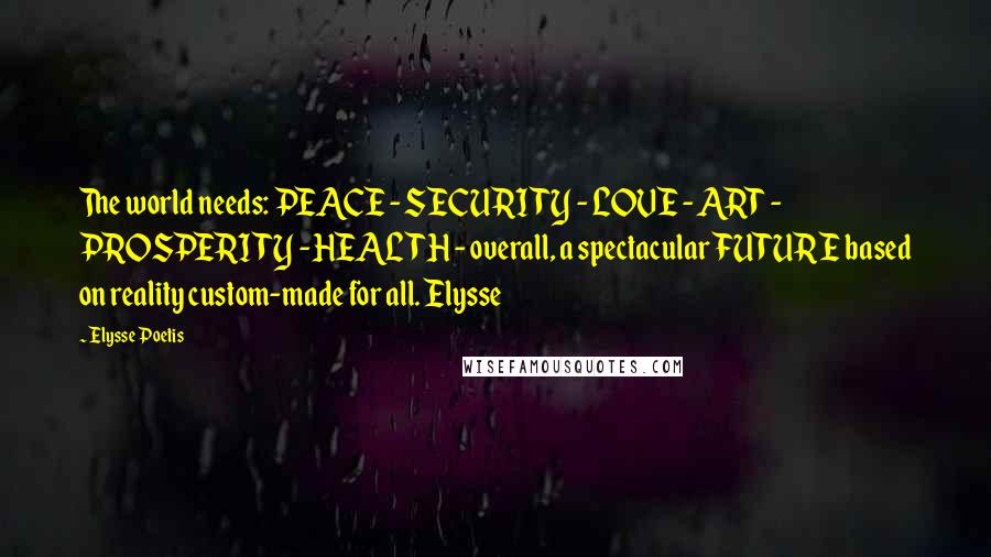 Elysse Poetis Quotes: The world needs: PEACE - SECURITY - LOVE - ART - PROSPERITY - HEALTH - overall, a spectacular FUTURE based on reality custom-made for all. Elysse