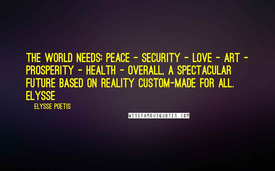 Elysse Poetis Quotes: The world needs: PEACE - SECURITY - LOVE - ART - PROSPERITY - HEALTH - overall, a spectacular FUTURE based on reality custom-made for all. Elysse
