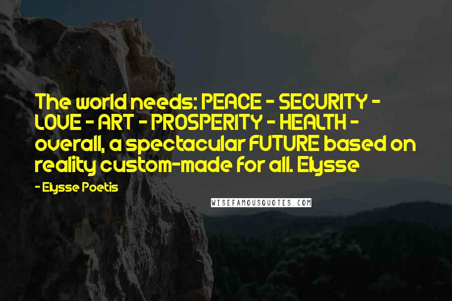 Elysse Poetis Quotes: The world needs: PEACE - SECURITY - LOVE - ART - PROSPERITY - HEALTH - overall, a spectacular FUTURE based on reality custom-made for all. Elysse