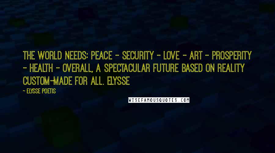 Elysse Poetis Quotes: The world needs: PEACE - SECURITY - LOVE - ART - PROSPERITY - HEALTH - overall, a spectacular FUTURE based on reality custom-made for all. Elysse