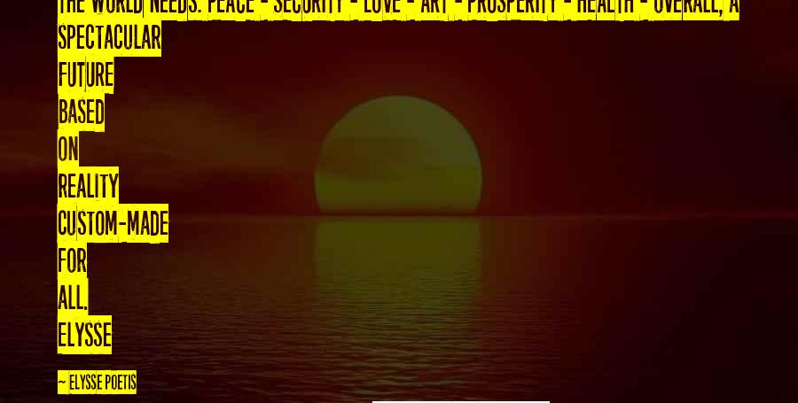 Elysse Poetis Quotes: The world needs: PEACE - SECURITY - LOVE - ART - PROSPERITY - HEALTH - overall, a spectacular FUTURE based on reality custom-made for all. Elysse