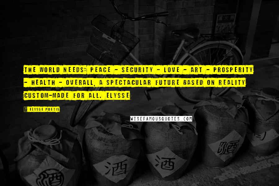 Elysse Poetis Quotes: The world needs: PEACE - SECURITY - LOVE - ART - PROSPERITY - HEALTH - overall, a spectacular FUTURE based on reality custom-made for all. Elysse