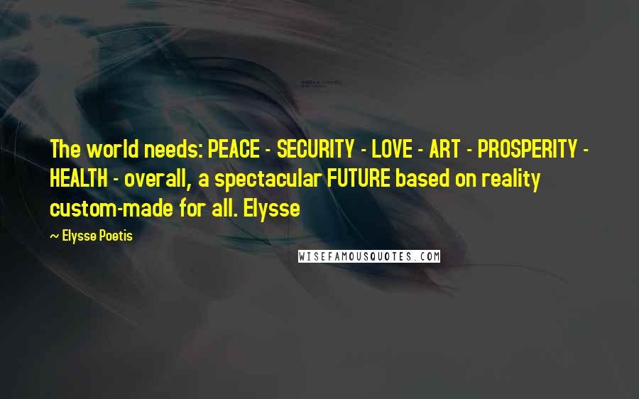 Elysse Poetis Quotes: The world needs: PEACE - SECURITY - LOVE - ART - PROSPERITY - HEALTH - overall, a spectacular FUTURE based on reality custom-made for all. Elysse