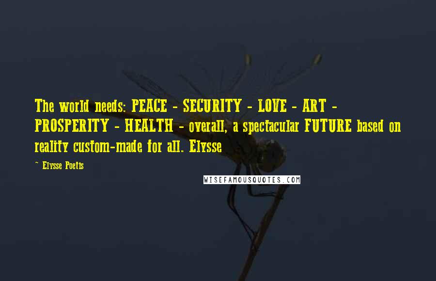 Elysse Poetis Quotes: The world needs: PEACE - SECURITY - LOVE - ART - PROSPERITY - HEALTH - overall, a spectacular FUTURE based on reality custom-made for all. Elysse