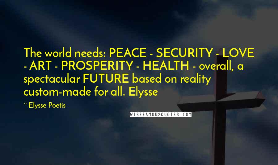 Elysse Poetis Quotes: The world needs: PEACE - SECURITY - LOVE - ART - PROSPERITY - HEALTH - overall, a spectacular FUTURE based on reality custom-made for all. Elysse