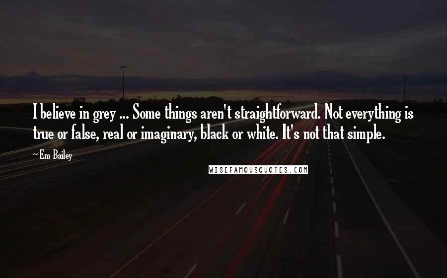 Em Bailey Quotes: I believe in grey ... Some things aren't straightforward. Not everything is true or false, real or imaginary, black or white. It's not that simple.