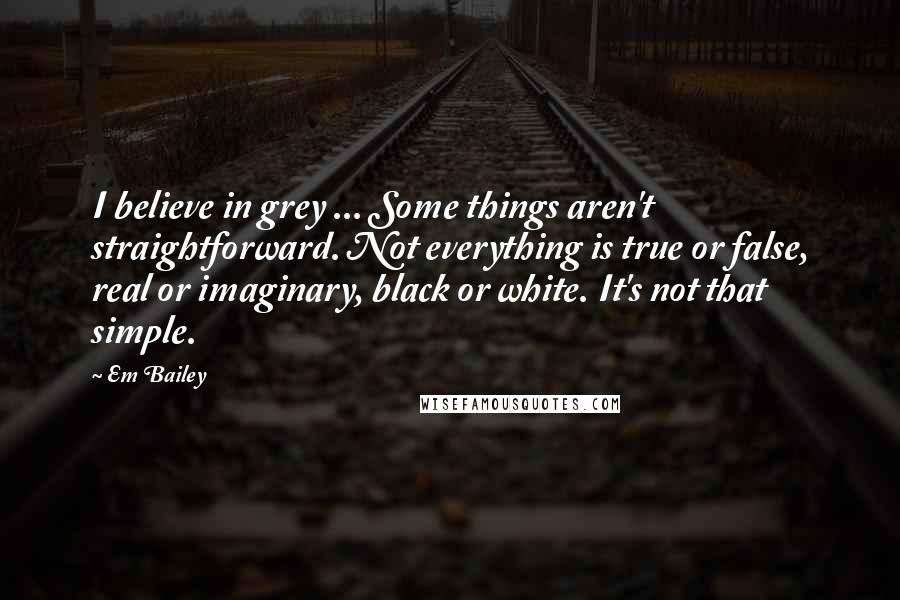 Em Bailey Quotes: I believe in grey ... Some things aren't straightforward. Not everything is true or false, real or imaginary, black or white. It's not that simple.