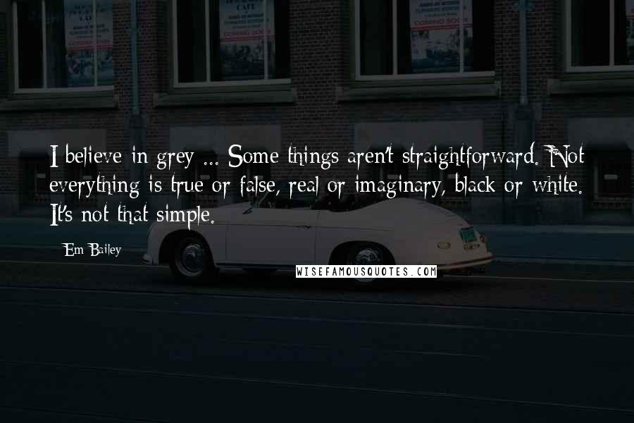 Em Bailey Quotes: I believe in grey ... Some things aren't straightforward. Not everything is true or false, real or imaginary, black or white. It's not that simple.