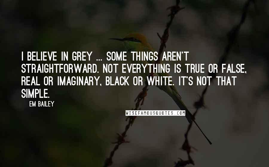 Em Bailey Quotes: I believe in grey ... Some things aren't straightforward. Not everything is true or false, real or imaginary, black or white. It's not that simple.