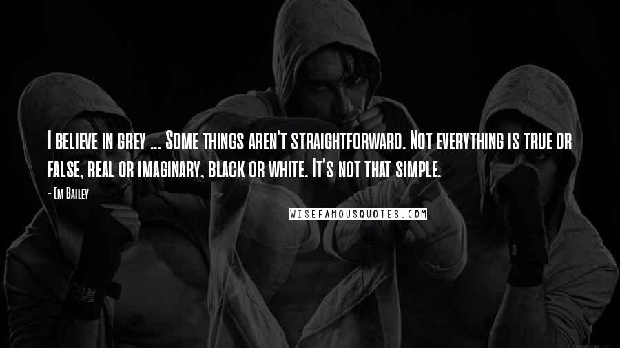 Em Bailey Quotes: I believe in grey ... Some things aren't straightforward. Not everything is true or false, real or imaginary, black or white. It's not that simple.