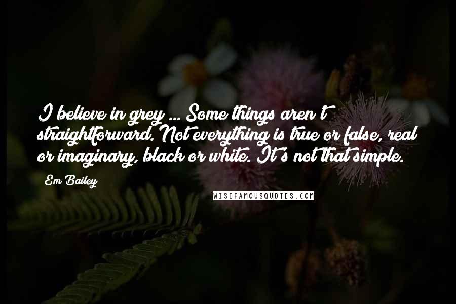 Em Bailey Quotes: I believe in grey ... Some things aren't straightforward. Not everything is true or false, real or imaginary, black or white. It's not that simple.