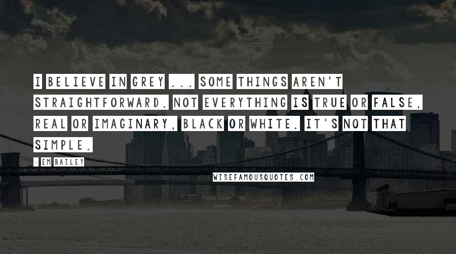 Em Bailey Quotes: I believe in grey ... Some things aren't straightforward. Not everything is true or false, real or imaginary, black or white. It's not that simple.