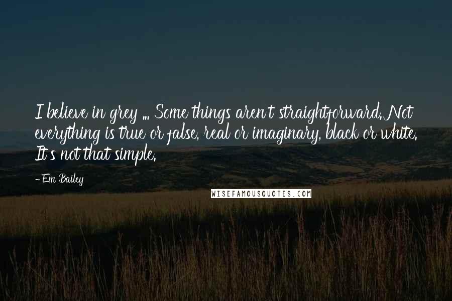 Em Bailey Quotes: I believe in grey ... Some things aren't straightforward. Not everything is true or false, real or imaginary, black or white. It's not that simple.