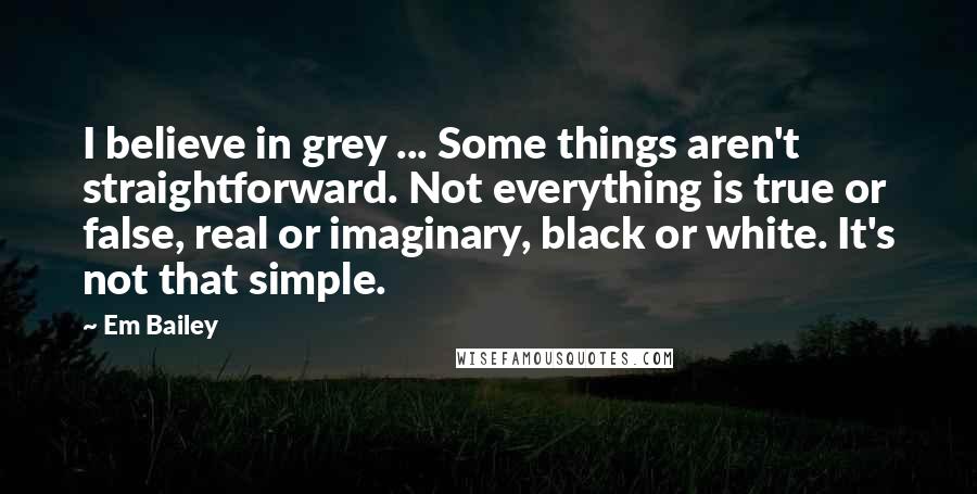 Em Bailey Quotes: I believe in grey ... Some things aren't straightforward. Not everything is true or false, real or imaginary, black or white. It's not that simple.