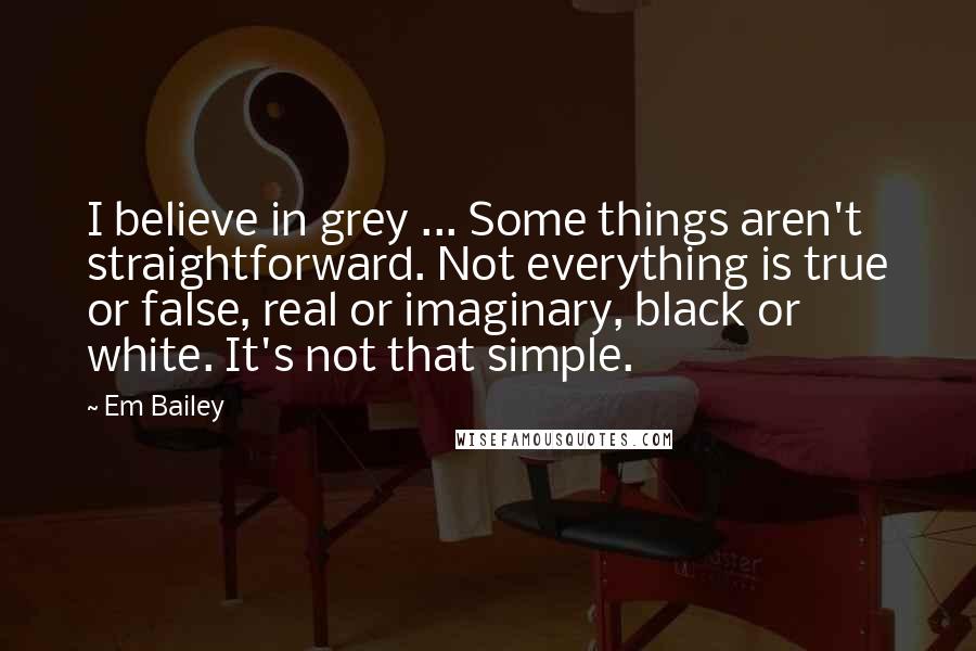 Em Bailey Quotes: I believe in grey ... Some things aren't straightforward. Not everything is true or false, real or imaginary, black or white. It's not that simple.