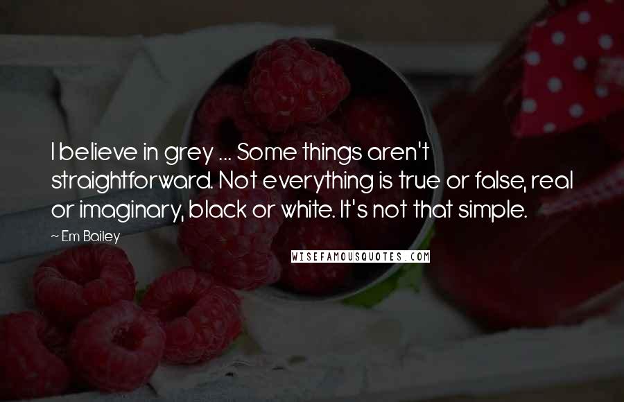 Em Bailey Quotes: I believe in grey ... Some things aren't straightforward. Not everything is true or false, real or imaginary, black or white. It's not that simple.