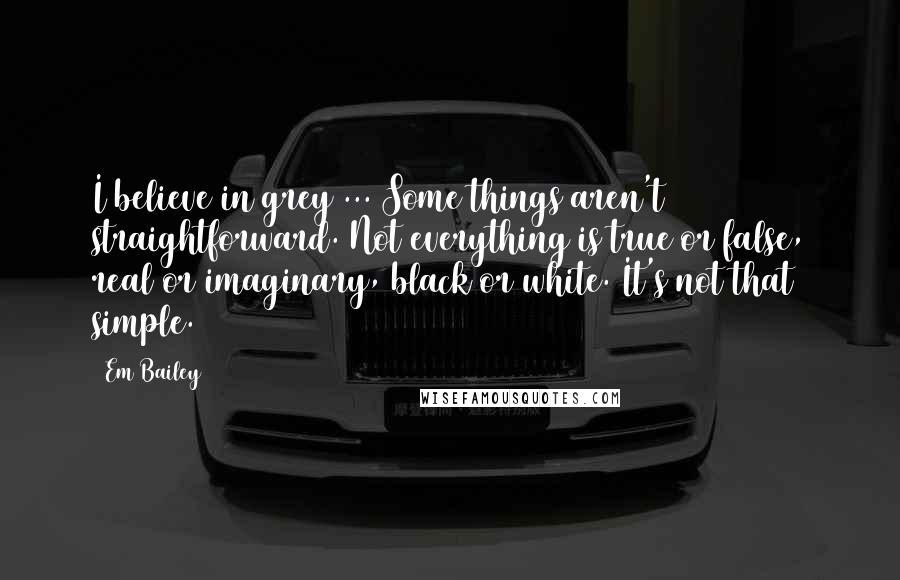 Em Bailey Quotes: I believe in grey ... Some things aren't straightforward. Not everything is true or false, real or imaginary, black or white. It's not that simple.