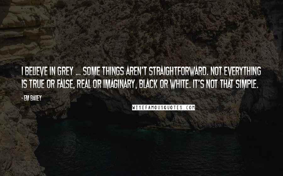 Em Bailey Quotes: I believe in grey ... Some things aren't straightforward. Not everything is true or false, real or imaginary, black or white. It's not that simple.