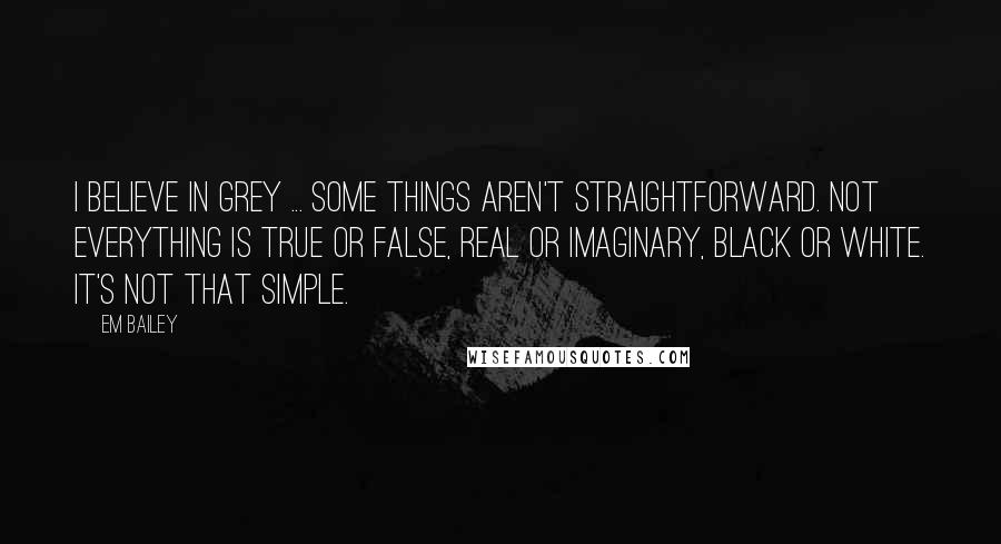 Em Bailey Quotes: I believe in grey ... Some things aren't straightforward. Not everything is true or false, real or imaginary, black or white. It's not that simple.