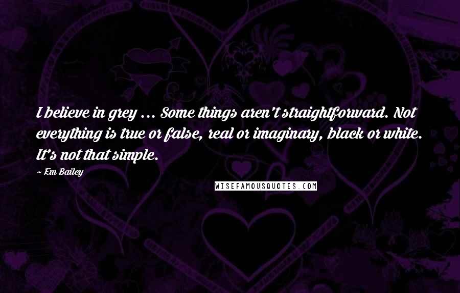Em Bailey Quotes: I believe in grey ... Some things aren't straightforward. Not everything is true or false, real or imaginary, black or white. It's not that simple.