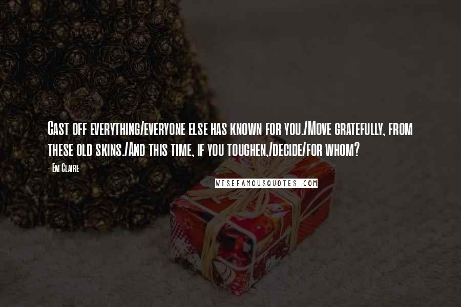 Em Claire Quotes: Cast off everything/everyone else has known for you./Move gratefully, from these old skins./And this time, if you toughen,/decide/for whom?