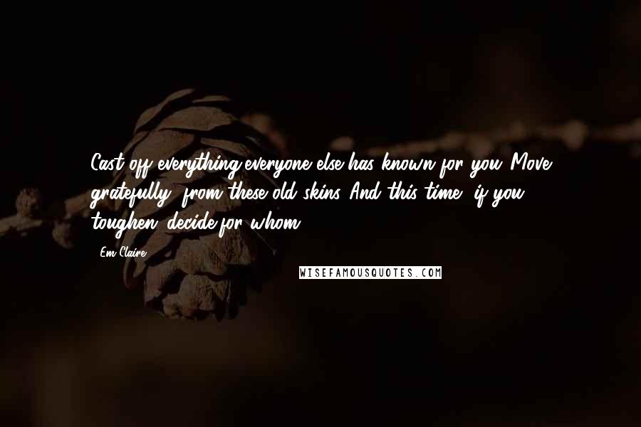 Em Claire Quotes: Cast off everything/everyone else has known for you./Move gratefully, from these old skins./And this time, if you toughen,/decide/for whom?