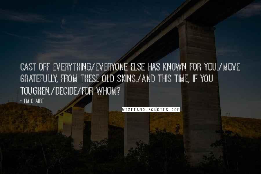 Em Claire Quotes: Cast off everything/everyone else has known for you./Move gratefully, from these old skins./And this time, if you toughen,/decide/for whom?