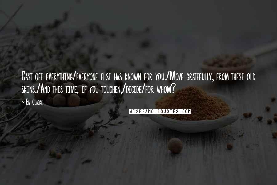 Em Claire Quotes: Cast off everything/everyone else has known for you./Move gratefully, from these old skins./And this time, if you toughen,/decide/for whom?