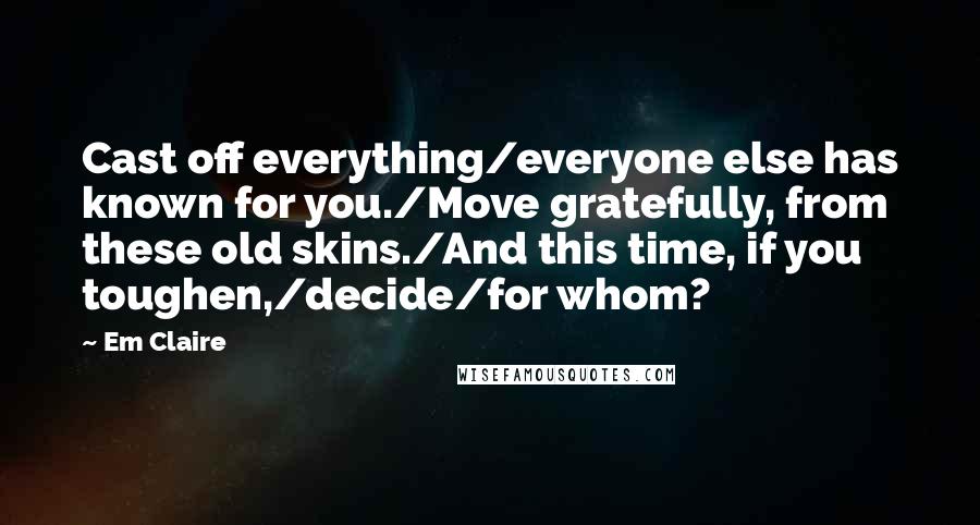 Em Claire Quotes: Cast off everything/everyone else has known for you./Move gratefully, from these old skins./And this time, if you toughen,/decide/for whom?