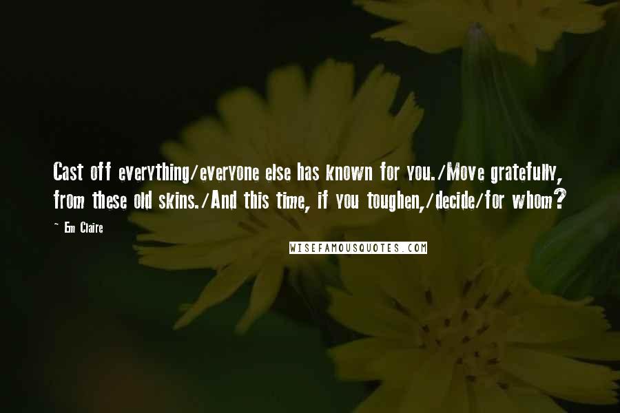 Em Claire Quotes: Cast off everything/everyone else has known for you./Move gratefully, from these old skins./And this time, if you toughen,/decide/for whom?