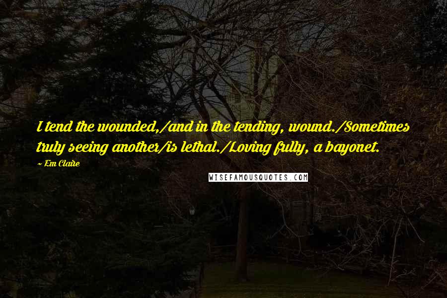 Em Claire Quotes: I tend the wounded,/and in the tending, wound./Sometimes truly seeing another/is lethal./Loving fully, a bayonet.