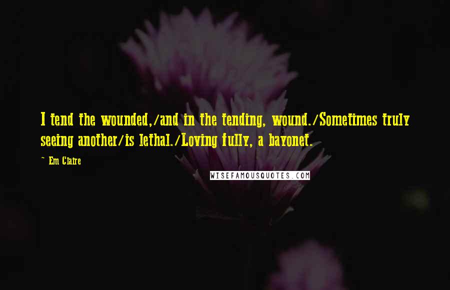 Em Claire Quotes: I tend the wounded,/and in the tending, wound./Sometimes truly seeing another/is lethal./Loving fully, a bayonet.