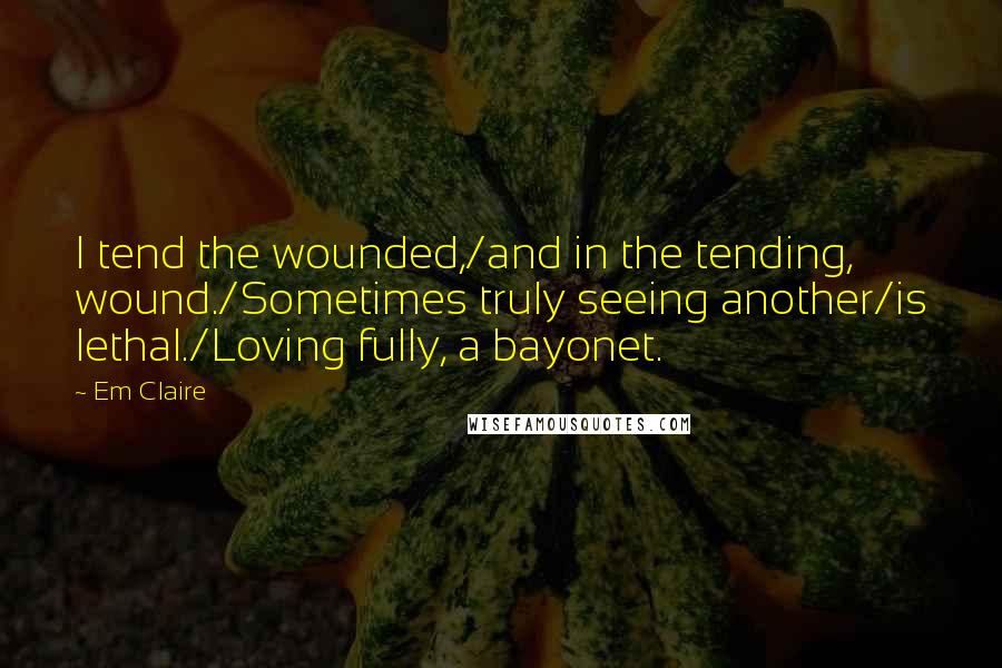 Em Claire Quotes: I tend the wounded,/and in the tending, wound./Sometimes truly seeing another/is lethal./Loving fully, a bayonet.