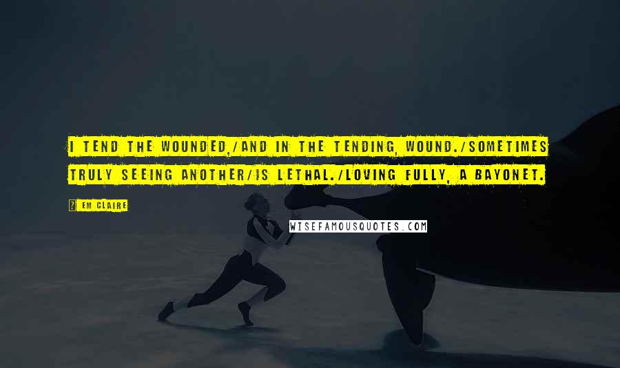 Em Claire Quotes: I tend the wounded,/and in the tending, wound./Sometimes truly seeing another/is lethal./Loving fully, a bayonet.