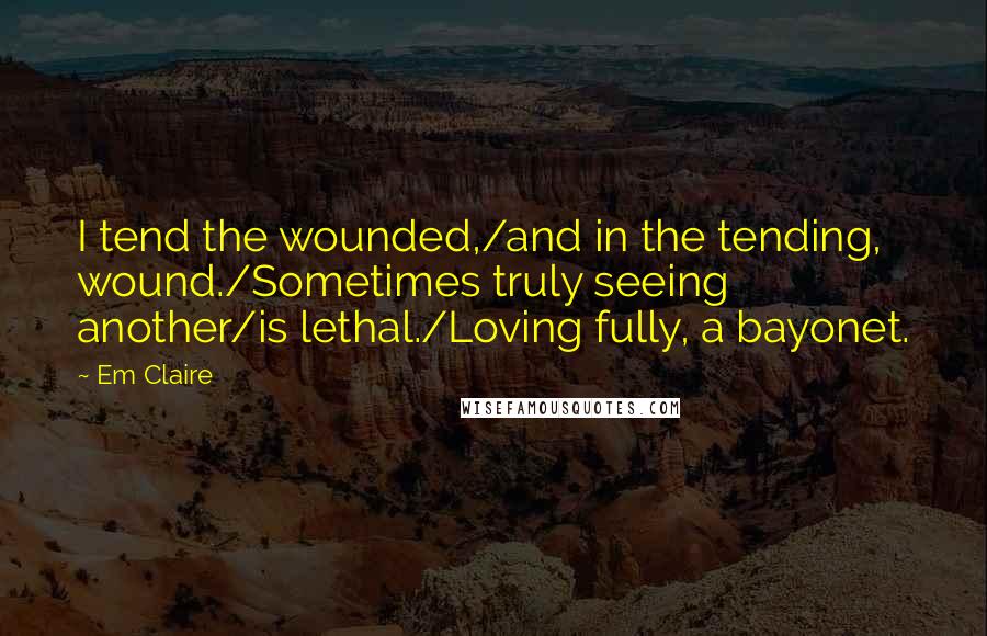Em Claire Quotes: I tend the wounded,/and in the tending, wound./Sometimes truly seeing another/is lethal./Loving fully, a bayonet.