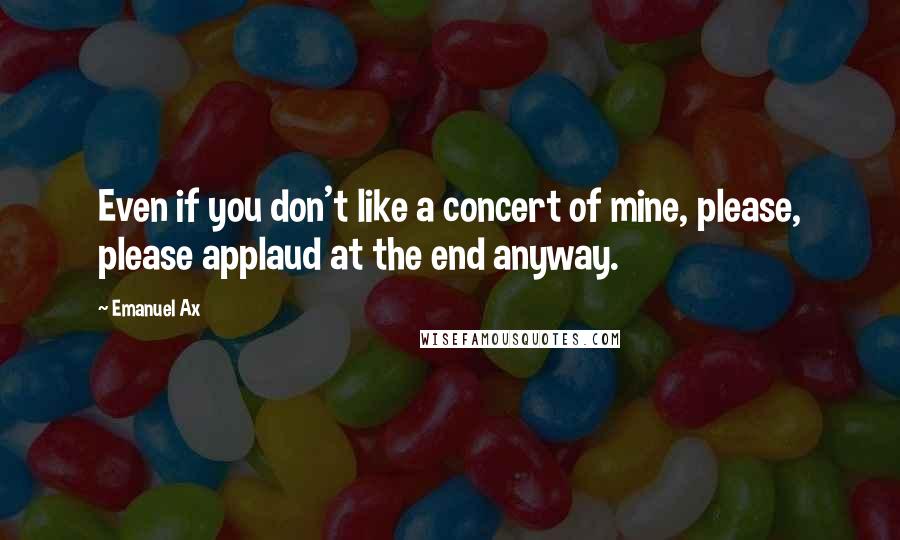 Emanuel Ax Quotes: Even if you don't like a concert of mine, please, please applaud at the end anyway.