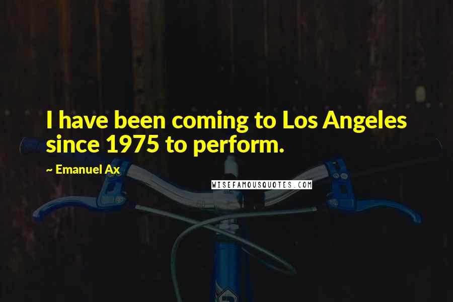 Emanuel Ax Quotes: I have been coming to Los Angeles since 1975 to perform.