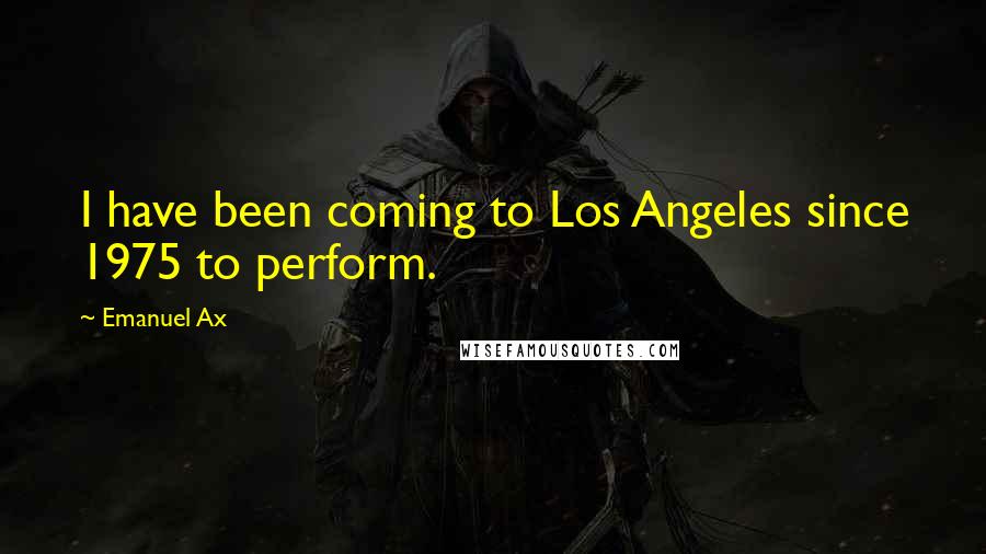 Emanuel Ax Quotes: I have been coming to Los Angeles since 1975 to perform.