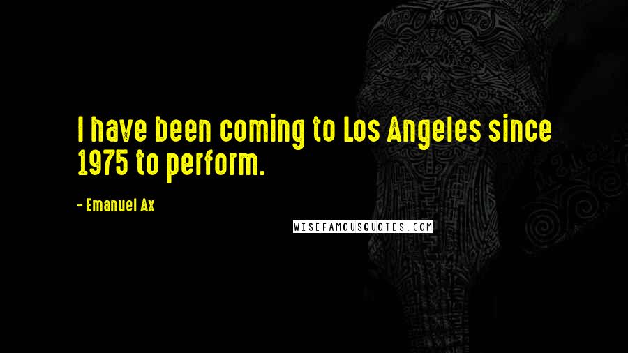 Emanuel Ax Quotes: I have been coming to Los Angeles since 1975 to perform.